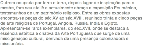 Outrora ocupada por terra e terra, depois lugar de inspiração para o mestre, fora seu ateliê e actualmente abraça a exposição Ecuménica, testemunhos de um património religioso. Entre as obras expostas encontra-se peças do séc.XV ao séc.XVIII, reunindo trinta e cinco peças de arte religiosa de Portugal, Angola, Rússia, Índia e Egipto. Apresentam-se raros exemplares, do séc.XVII, onde se destaca a essência estética e criativa da Arte Portuguesa que surge de uma miscigenação cultural, derivada de uma presença colonizadora e missionária.