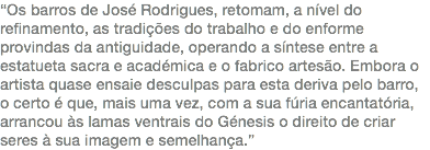 “Os barros de José Rodrigues, retomam, a nível do refinamento, as tradições do trabalho e do enforme provindas da antiguidade, operando a síntese entre a estatueta sacra e académica e o fabrico artesão. Embora o artista quase ensaie desculpas para esta deriva pelo barro, o certo é que, mais uma vez, com a sua fúria encantatória, arrancou às lamas ventrais do Génesis o direito de criar seres à sua imagem e semelhança.”