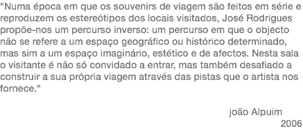 "Numa época em que os souvenirs de viagem são feitos em série e reproduzem os estereótipos dos locais visitados, José Rodrigues propõe-nos um percurso inverso: um percurso em que o objecto não se refere a um espaço geográfico ou histórico determinado, mas sim a um espaço imaginário, estético e de afectos. Nesta sala o visitante é não só convidado a entrar, mas também desafiado a construir a sua própria viagem através das pistas que o artista nos fornece." joão Alpuim 2006