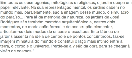 Em todas as cosmogonias, mitológicas e religiosas, o jardim ocupa um papel relevante. Na sua representação mental, os jardins cabem no mundo mas, paralelamente, são a imagem desse mundo, o simulacro do paraíso... Para lá da memória da natureza, os jardins de José Rodrigues são também memória arquitectónica e, nestes dois momentos, de modelação formal e de construção elementar, articulam-se dois modos de encarar a escultura. Esta fábrica de jardins assenta na ideia de centro e de pontos concêntricos, faz-se imagem miniatura do mundo e constitui o laço mais intimo entre a terra, o corpo e o universo. Perde-se a visão da obra para se chegar à visão de cosmos.” 