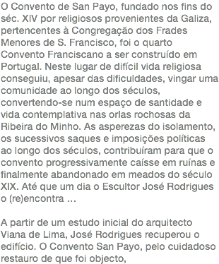 O Convento de San Payo, fundado nos fins do séc. XIV por religiosos provenientes da Galiza, pertencentes à Congregação dos Frades Menores de S. Francisco, foi o quarto Convento Franciscano a ser construído em Portugal. Neste lugar de difícil vida religiosa conseguiu, apesar das dificuldades, vingar uma comunidade ao longo dos séculos, convertendo-se num espaço de santidade e vida contemplativa nas orlas rochosas da Ribeira do Minho. As asperezas do isolamento, os sucessivos saques e imposições políticas ao longo dos séculos, contribuíram para que o convento progressivamente caísse em ruínas e finalmente abandonado em meados do século XIX. Até que um dia o Escultor José Rodrigues o (re)encontra … A partir de um estudo inicial do arquitecto Viana de Lima, José Rodrigues recuperou o edifício. O Convento San Payo, pelo cuidadoso restauro de que foi objecto,
