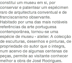 constitui um museu em si, por conservar e patentear um espécimen raro de arquitectura conventual e de franciscanismo observante. Habitado por uma das mais notáveis referências da arte portuguesa contemporânea, tornou-se uma espécie de museu - atelier. A colecção de esculturas, desenhos e pinturas, de propriedade do autor que o integra, num acervo de algumas centenas de peças, permite ao visitante conhecer melhor a obra de José Rodrigues.