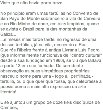 Visto que não havia porta treze... No princípio eram umas tertúlias no Convento de San Payo do Monte sobranceiro à vila de Cerveira e ao Rio Minho de onde, em dias límpidos, quase se avista o Brasil para lá das montanhas da Galiza... ...e meses mais tarde tarde, no regresso de uma dessas tertúlias, já na vila, descendo a Rua Queirós Ribeiro frente à antiga Livraria Luís Pedro (que informalmente funcionava de "centro cultural" desde a sua fundação em 1960), se viu que faltava a porta 13 em sua fachada. Da sorridente observação às suas simpáticas proprietárias nasceu o nome para uma - logo ali perfilhada - tertúlia, ou o que quer que fosse, que celebrasse a poesia como a mais alta expressão da arte literária! E se ajuntou um grupo de doze fiéis discípulos de Camões,