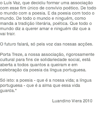 o Luís Vaz, que decidiu formar uma associação com esse fim único de convívio poético. De todo o mundo com a poesia. E da poesia com todo o mundo. De todo o mundo e ninguém, como manda a tradição literária, poética. Que todo o mundo diz a querer amar e ninguém diz que a vai trair. O futuro falará, só pela voz das nossas acções. Porta Treze, a nossa associação, rigorosamente cultural para fins de solidariedade social, está aberta a todos quantos a queiram e em celebração da poesia da língua portuguesa. Só isto: a poesia - que é a nossa vida; a língua portuguesa - que é a alma que essa vida guarda." Luandino Viera 2010 